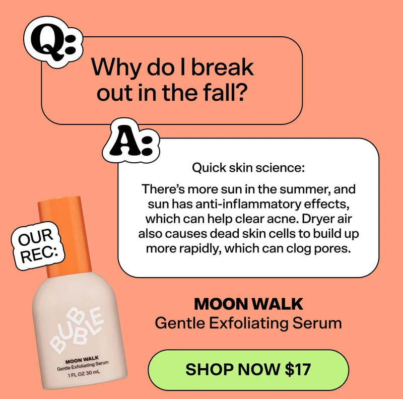 Q: Why do I break out in the fall? A: Quick skin science: There’s more sun in the summer, and sun has anti-inflammatory effects, which can help clear acne. Dryer air also causes dead skin cells to build up more rapidly, which can clog pores.  OUR REC: Moon Walk Gentle Exfoliating Serum [SHOP NOW $17]
