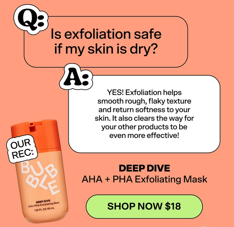 Q: Is exfoliation safe if my skin is dry? A: YES! Exfoliation helps smooth rough, flaky texture and return softness to your skin. It also clears the way for your other products to be even more effective!  OUR REC: Deep Dive AHA + PHA Exfoliating Mask [SHOP NOW $18]