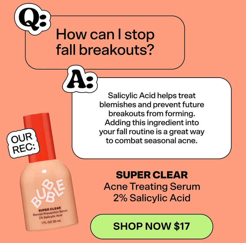 Q: How can I stop fall breakouts? A: Salicylic Acid helps treat blemishes and prevent future breakouts from forming. Adding this ingredient into your fall routine is a great way to combat seasonal acne.   OUR REC: Super Clear Acne Treating Serum 2% Salicylic Acid [SHOP NOW $17]
