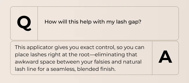 How will this help with my lash gap? This applicator gives you exact control, so you can place lashes right at the root—eliminating that awkward space between your falsies and natural lash line for a seamless, blended finish.