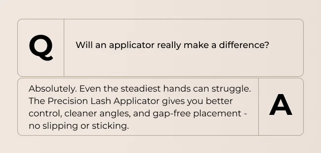 Will an applicator really make a difference? Absolutely. Even the steadiest hands can struggle. The Precision Lash Applicator gives you better control, cleaner angles, and gap-free placement -no slipping or sticking.