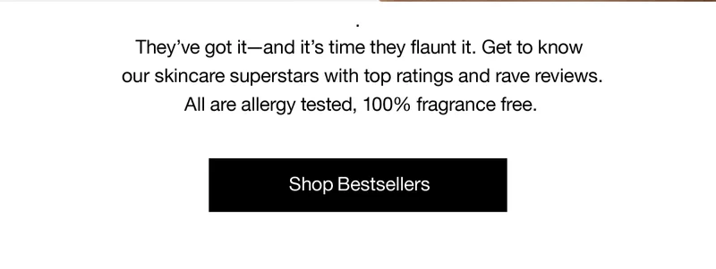 They've got it-and it's time they flaunt it. Get to know our skincare superstars with top ratings and rave reviews. All are allergy tested, 100% fragrance free. Shop Bestsellers