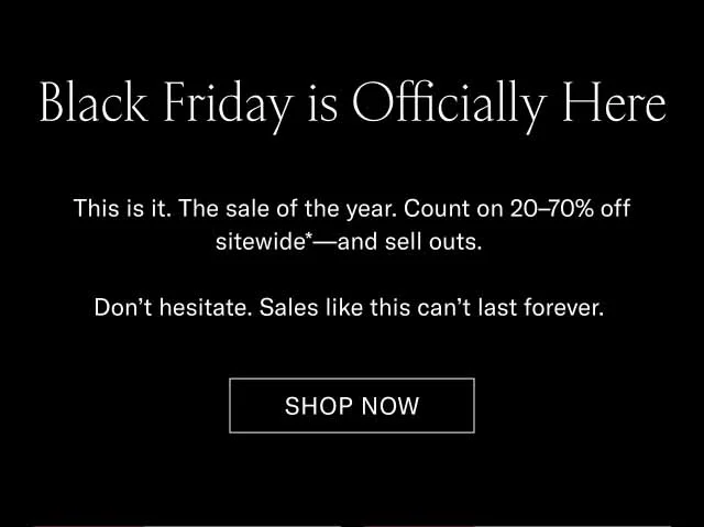 Black Friday is Officially Here This is it. The sale of the year. Count on 20–70% off sitewide*—and sell outs. Don’t hesitate. Sales like this can’t last forever. Shop Now