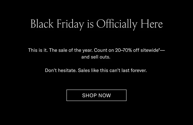 Black Friday is Officially Here This is it. The sale of the year. Count on 20–70% off sitewide*—and sell outs.  Don’t hesitate. Sales like this can’t last forever.  Shop Now