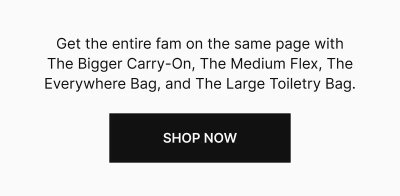 Get the entire fam on the same page with The Bigger Carry-On, The Medium Flex, The Everywhere Bag, and The Large Toiletry Bag. Shop now
