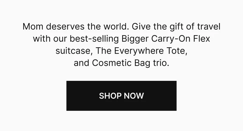 Mom deserves the world. Give the gift of travel with our best-selling Bigger Carry-On Flex suitcase, The Everywhere Tote, and Cosmetic Bag trio. Shop now