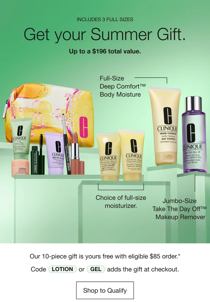 INCLUDES 3 FULL SIZES | Get your Summer Gift. | Up to a $196 total value. | Full-Size 
Deep Comfort™ Body Moisture | Choice of full-size moisturizer. | Jumbo-Size Take The Day Off™ Makeup Remover | Our 10-piece gift is yours free with eligible $85 order.* Code Lotion or Gel adds the gift at checkout. | Shop to Qualify