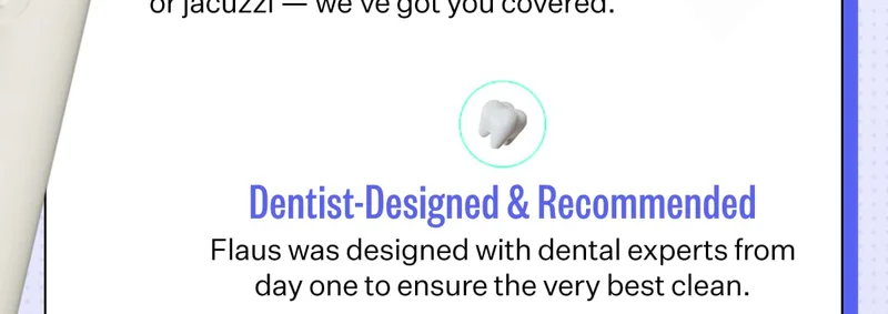 Dentist-Designed & Recommended Flaus was designed with dental experts from day one to ensure the very best clean.