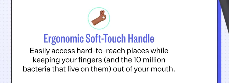 Ergonomic Soft-Touch Handle Easily access hard-to-reach places while keeping your fingers (and the 10 million bacteria that live on them) out of your mouth.