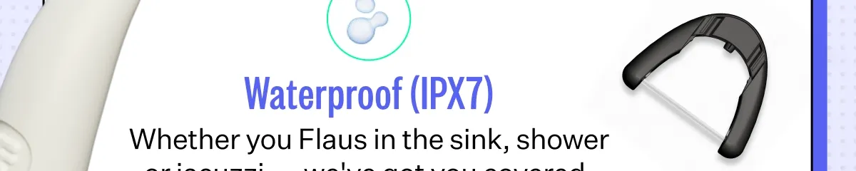 Waterproof (IPX7) Whether you Flaus in the sink, shower or jacuzzi — we've got you covered.