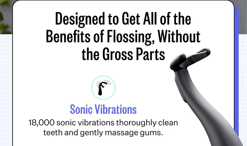 Designed to Get All of the Benefits of Flossing, Without the Gross Parts.  Sonic Vibrations | 18,000 sonic vibrations thoroughly clean teeth and gently massage gums.