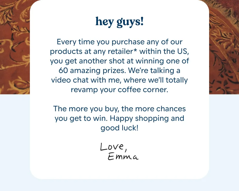 hey guys!  Every time you purchase any of our products at any retailer* within the US, you get another shot at winning one of 60 amazing prizes. We’re talking a video chat with me, where we’ll totally revamp your coffee corner.  The more you buy, the more chances you get to win. Happy shopping and good luck! Love, Emma