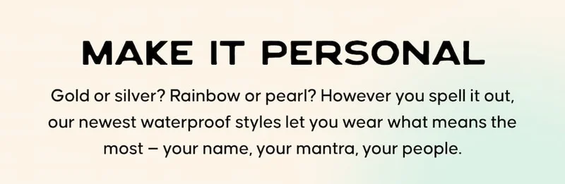 Make It Personal. Gold or silver? Rainbow or pearl? However you spell it out, our newest waterproof styles let you wear what means the most — your name, your mantra, your people.