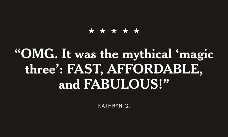 “OMG. It was the mythical ‘magic three’: FAST, AFFORDABLE, and FABULOUS!” Kathryn G.