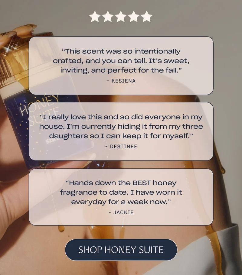 “This scent was so intentionally crafted, and you can tell. It’s sweet, inviting, and perfect for the fall.”  - Kesiena  [Shop Honey Suite