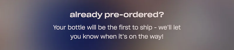 already pre-ordered?  Your bottle will be the first to ship - we’ll let you know when it’s on the way!