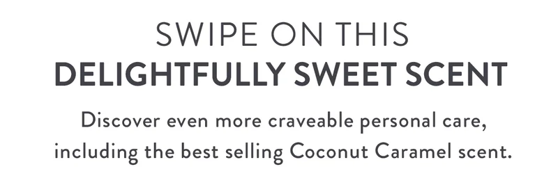 SWIPE ON THIS DELIGHTFULLY SWEET SCENT | Discover even more craveable personal care in our best selling Coconut Caramel scent.