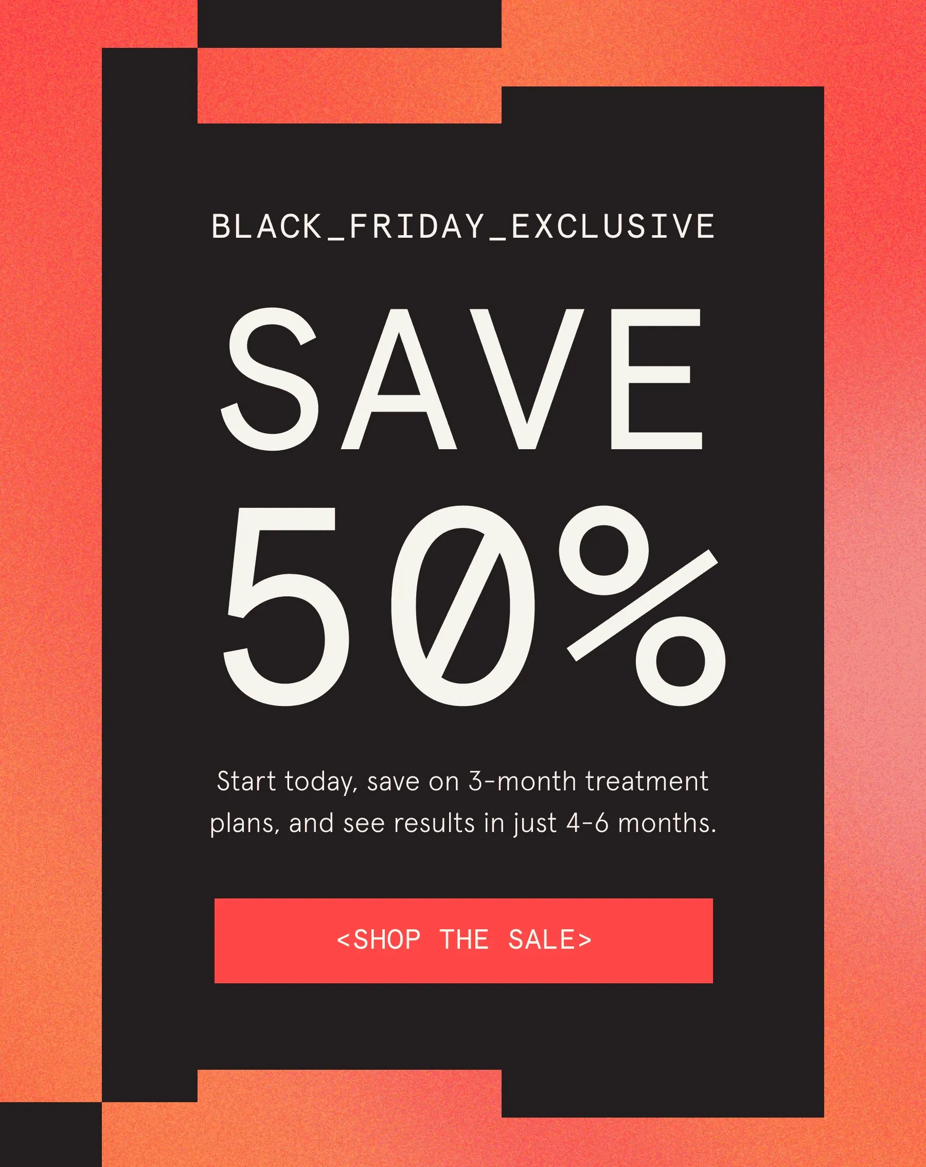 Save 50%. Start today, save on 3-month treatment plans, and see results in just 4-6 months.