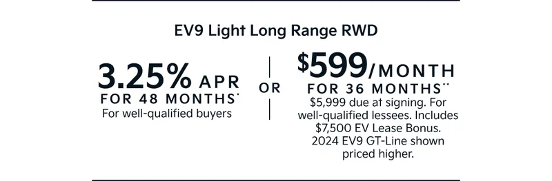 3.25% APR FOR 48 MONTHS* For well-qualified buyers | OR | 599/MONTH  FOR 36 MONTHS** $5,999 due at signing. For well-qualified lessees. Includes $7,500 EV Lease Bonus. 2024 EV9 GT-Line shown priced higher.