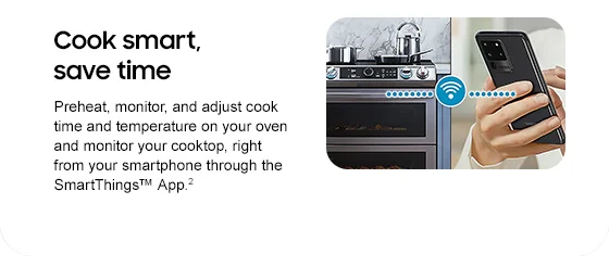 Cook smart, save time Preheat, monitor, and adjust cook time and temperature on your oven and monitor your cooktop, right from your smartphone through the SmartThings™ App.2