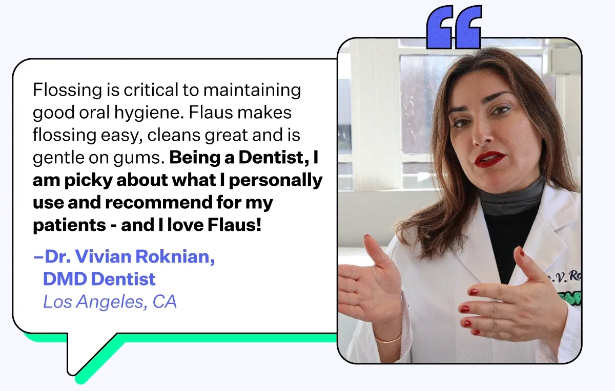 Flossing is critical to maintaining good oral hygiene. Flaus makes flossing easy, cleans great and is gentle on gums. Being a Dentist, I am picky about what I personally use and recommend for my patients - and I love Flaus! - Dr. Vivian Roknian, DMD Dentist | Los Angeles, CA