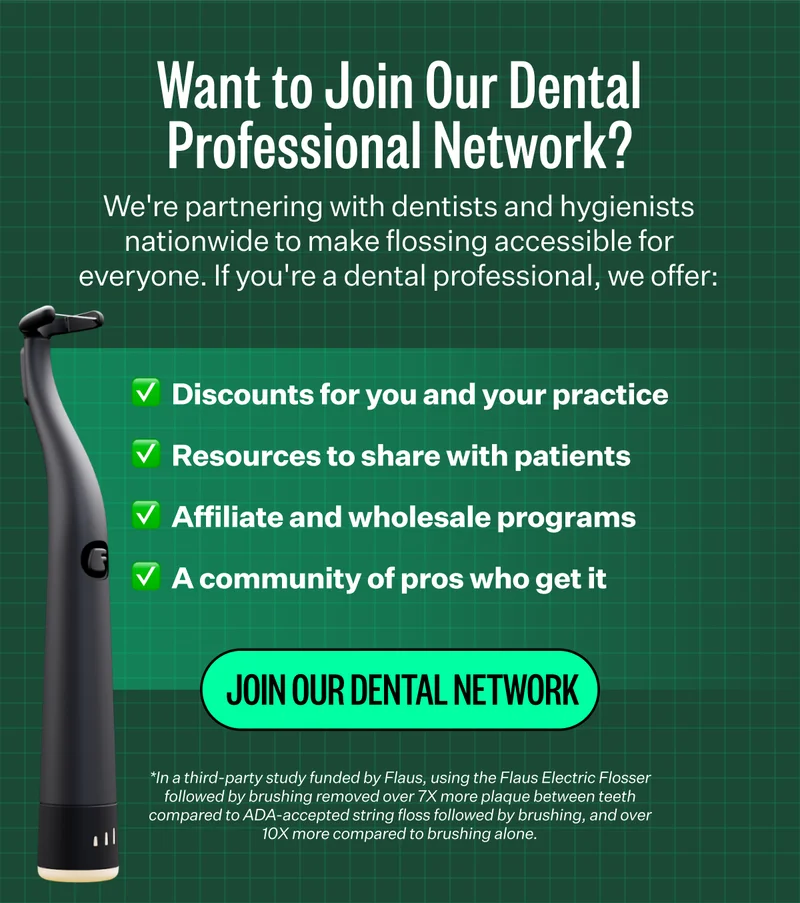 Want to Join Our Dental Professional Network? | We're partnering with dentists and hygienists nationwide to make flossing accessible for everyone. If you're a dental professional, we offer: Steep discounts for you and your practice, Resources to share with patients, Rewards for recommendations, A community of pros who get it | Join Our Dental Network | *In a third-party study funded by Flaus, using the Flaus Electric Flosser followed by brushing removed over 7X more plaque between teeth compared to ADA-accepted string floss followed by brushing, and over 10X more compared to brushing alone.
