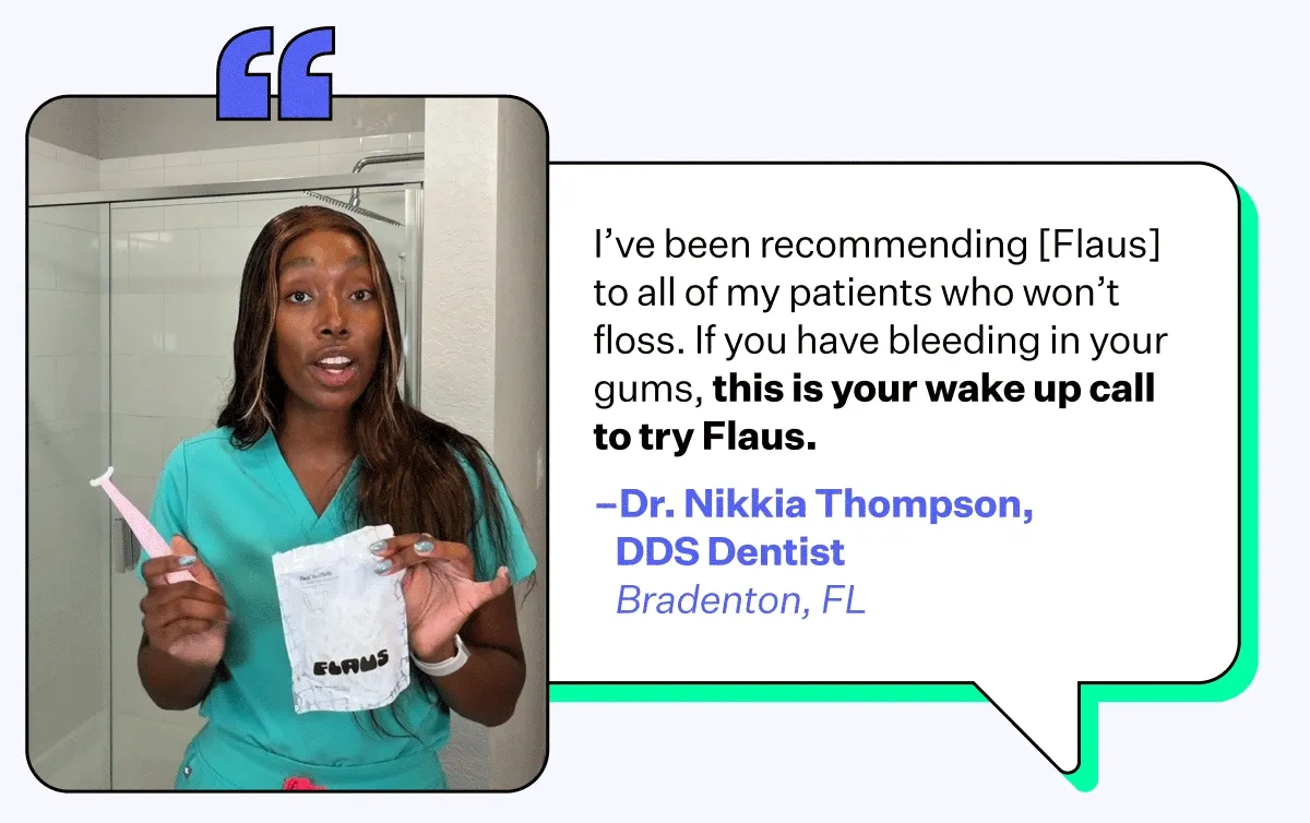 "I've been recommending [Flaus] to all of my patients who won't floss. If you have bleeding in your gums, this is your wake up call to try Flaus." - Dr. Nikkia Thompson, DDS Dentist | Bradenton, FL