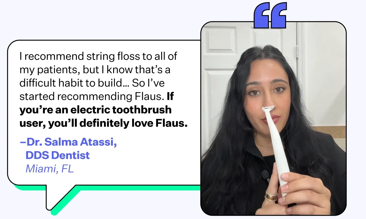 "I recommend string floss to all of my patients, but I know that's a difficult habit to build... So I've started recommending Flaus. If you're an electric toothbrush user, you'll definitely love Flaus." - Dr. Salma Atassi, DDS Dentist | Miami, FL
