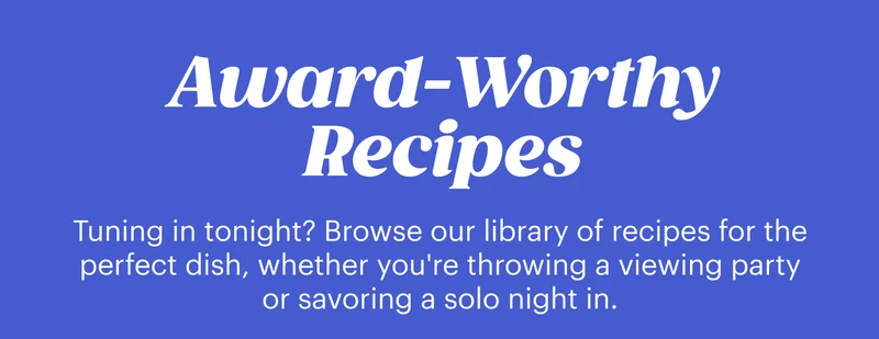 Award-worthy Recipes  Tuning in tonight? Browse our library of recipes for the perfect dish, whether you're throwing a viewing party or savoring a solo night in.