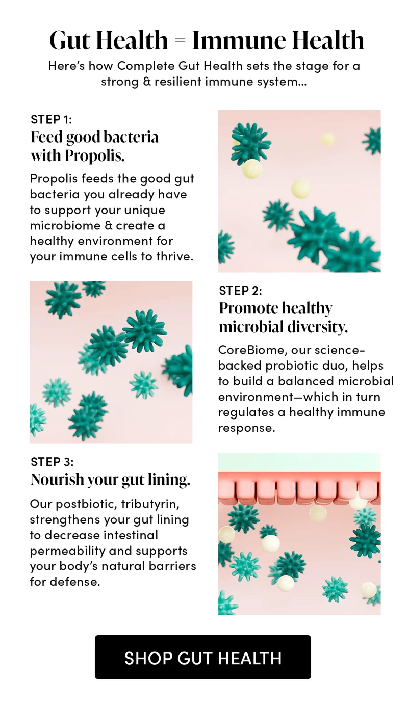 Gut Health = Immune Health     Here’s how Complete Gut Health set the stage for a strong & resilient immune system…   STEP 1: Feed good bacteria with Propolis.      Propolis feeds the good gut bacteria you already have to support your unique microbiome & create a healthy environment for your immune cells to thrive.  STEP 2: Promote healthy microbial diversity.   CoreBiome, our science-backed probiotic duo, helps to build a balanced microbial environment—which in turn regulates a healthy immune response.     STEP 3: Nourish your gut lining.    Our postbiotic, tributyrin, strengthens your gut lining to decrease intestinal permeability and supports your body’s natural barriers for defense.