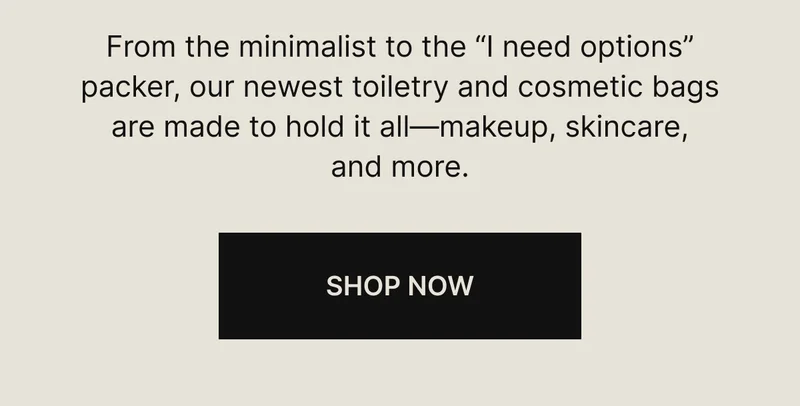 From the minimalist to the “I need options” packer, our newest toiletry and cosmetic bags are made to hold it all—makeup, skincare, and more.  SHOP NOW