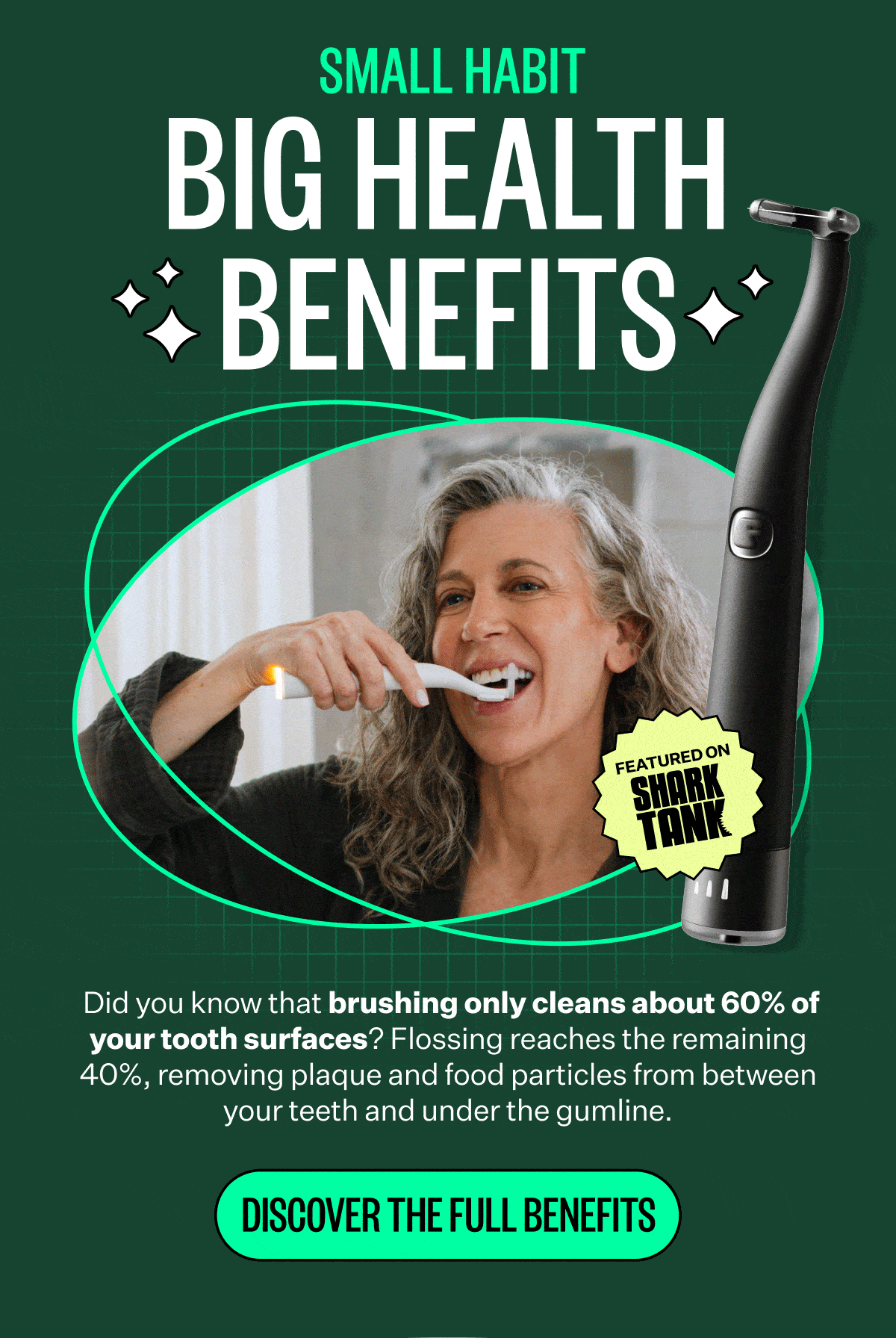 Small Habit | Big Health Benefits | Did you know that brushing only cleans about 60% of your tooth surfaces? Flossing reaches the remaining 40%, removing plaque and food particles from between your teeth and under the gumline. | Discover the Full Benefits