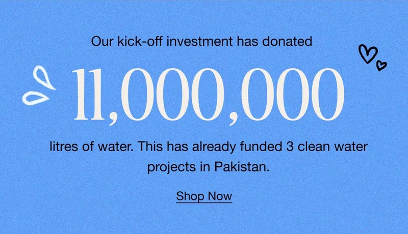 Our kick-off investment has donated 11,000,000 litres of water. This has already funded 3 clean water projects in Pakistan. Shop Now.