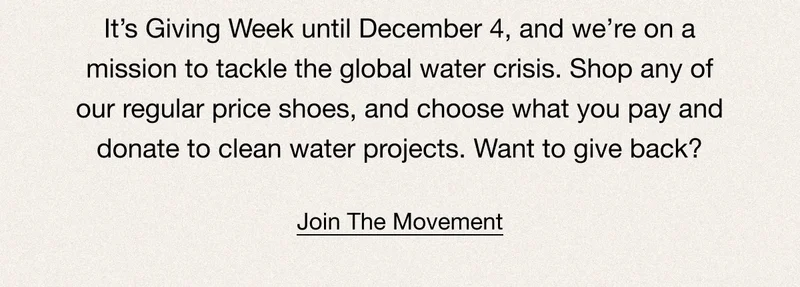 It’s Giving Week until December 4, and we’re on a mission to tackle the global water crisis. Shop any of our regular price shoes, and choose what you pay and donate to clean water projects. Want to give back? Join The Movement.