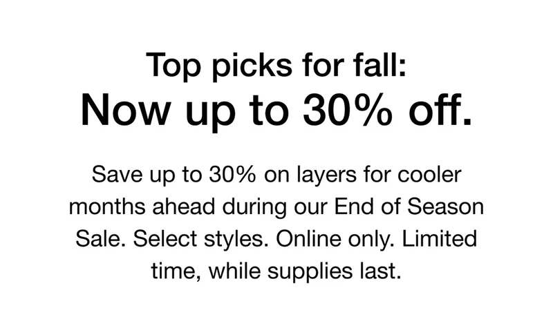 Top picks for fall: Now up to 30% off. Save up to 30% on layers for cooler months ahead during our End of Season Sale. Select styles. Online only. Limited time, while supplies last.