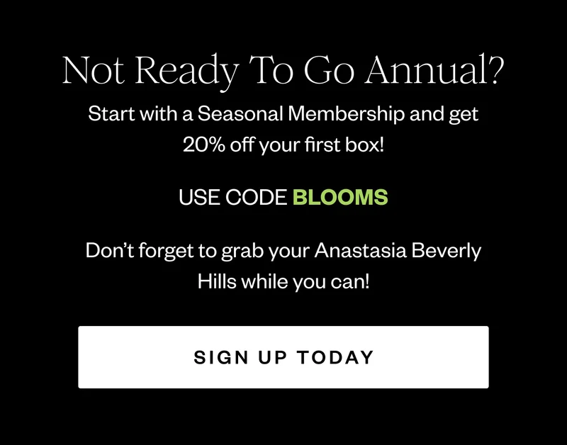 Not Ready To Go Annual? Start with a Seasonal Membership and get 20% off your first box! | USE CODE BLOOMS | Don't forget to grab your Anastasia Beverly Hills while you can! | SIGN UP TODAY