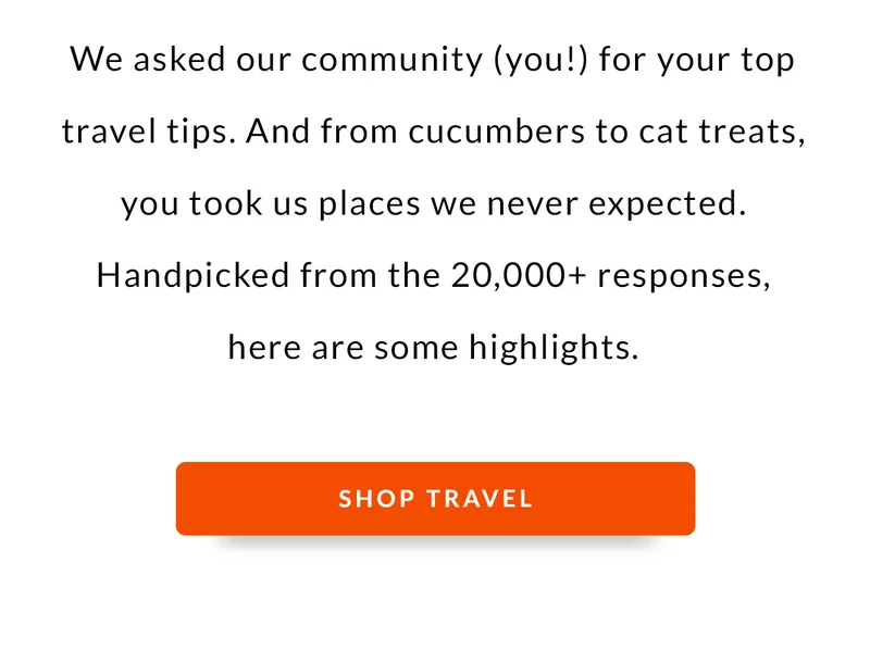 We asked our community (you!) for your top travel tips. And from cucumbers to cat treats, you took us places we never expected. Handpicked from the 20,000+ responses, here are some highlights.