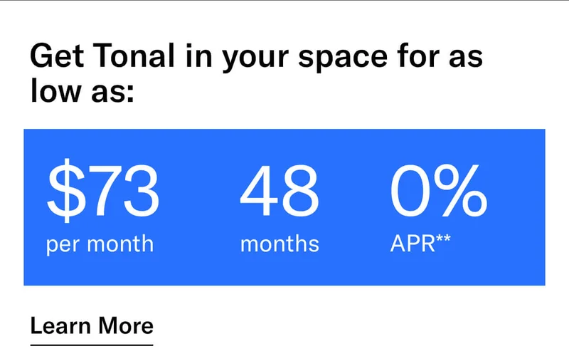 GET TONAL IN YOUR SPACE FOR AS LOW AS: $73 PER MONTH / 48 MONTHS / 0% APR**. CTA Learn More.   * Terms and Conditions. Price before discount is $3,995. Discount automatically applied at checkout; applicable only on a new Tonal trainer; refurbished trainers are not eligible. Limited time offer; new purchases only. Discount may be combined with only one other eligible promotion or discount offered by Tonal Systems, Inc.; one-time discount. Purchases eligible for the offer strictly limited to those made on or after 7:00 AM PT, November 6, 2023, and completed by 11:59 PM PT, November 27, 2023. Tonal reserves the right to end or modify this offer at any time for any reason.  **$73 per month, after discount, price applies to a new Tonal trainer only. Delivery & installation, accessories, and membership not included. Rates are 0% APR and $0 down based on credit and subject to an eligibility check. For example, after this discount, a $3,495 purchase of a new Tonal trainer might cost $72.81/month over 48 months at 0% APR. Payment options through Affirm are provided by these lending partners: affirm.com/lenders. Options depend on your purchase amount, and down payment may be required. Subject to eligibility.