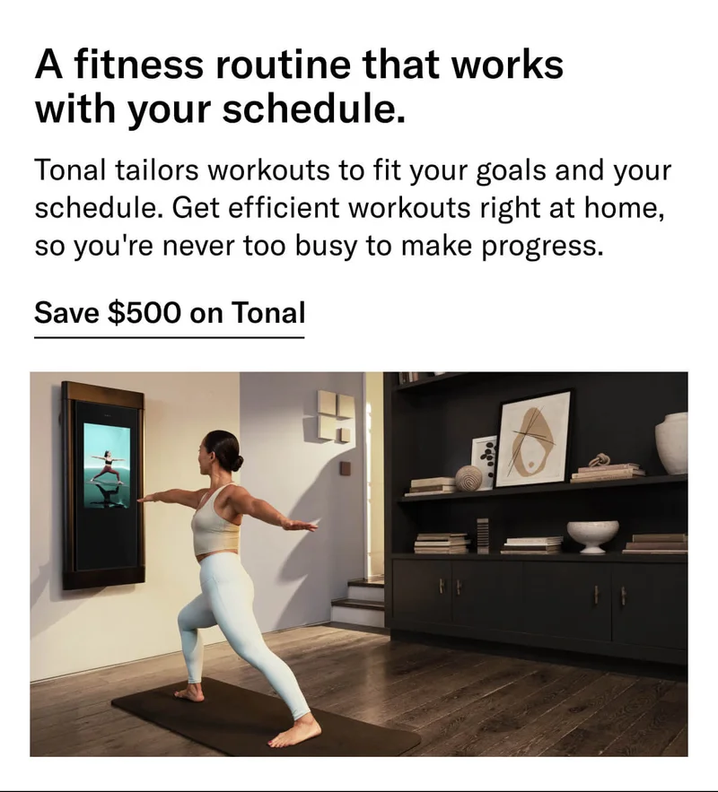 Headline: A fitness routine that works with your schedule. Body: Tonal tailors workouts to fit your goals and your schedule. Get efficient workouts right at home, so you're never too busy to make progress. CTA: Save $500 on Tonal