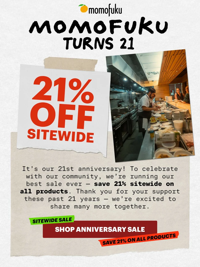 Header: Momofuku turns 21 Sub-header: It’s our 21st anniversary! To celebrate with our community, we’re running our best sale ever — save 21% sitewide on all products. Thank you for your support these past 21 years — we’re excited to share many more together.   CTA: SHOP ANNIVERSARY SALE. SITEWIDE SALE. SAVE 21% ON ALL PRODUCTS