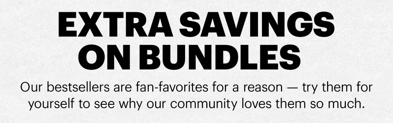 Header: EXTRA SAVINGS ON BUNDLES   Sub-header: Our bestsellers are fan-favorites for a reason — try them for yourself to see why our community loves them so much.