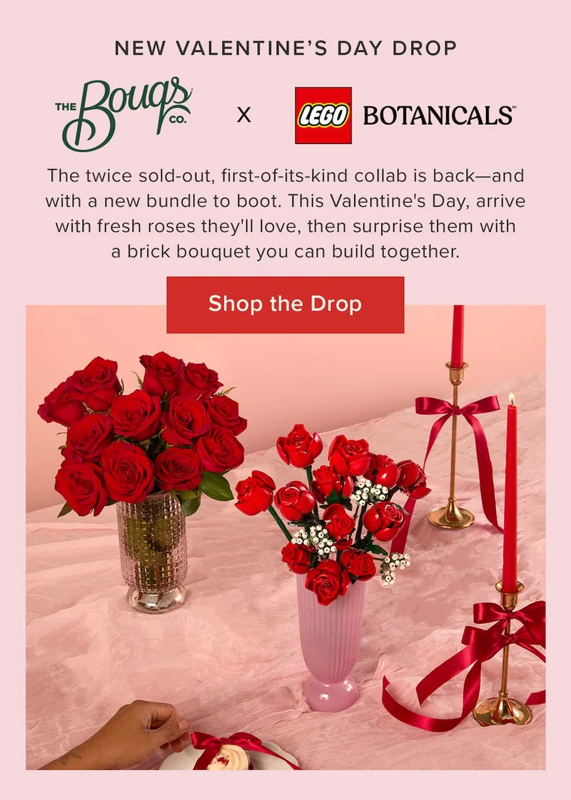 New Valentine's Day Drop: The Bouqs Co. x LEGO Botanicals. The twice sold-out, first-of-its-kind collab is back--and with a new bundle to boot. This Valentine's Day, arrive with fresh roses they'll love, then surprise them with a brick bouquet you can build together. Shop the Drop