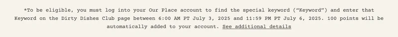 *To be eligible, you must log into your Our Place account to find the keyword ("Keyword") and enter that Keyword on the Dirty Dishes Club page between 6:00 AM PT July3, 2025 and 11:59 PM PT July 6, 2025. 100 points will be automatically added to your account. See additional details