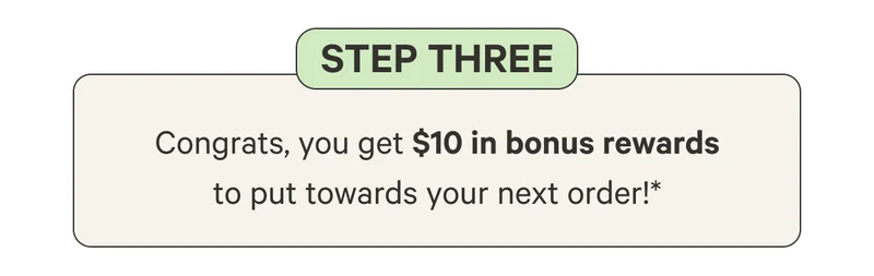 Step Three: Congrats, you get $10 in bonus rewards to put towards your next order!*