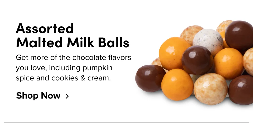 Assorted Malted Milk Balls – Get more of the chocolate flavors you love, including pumpkin spice and cookies & cream; Shop now >