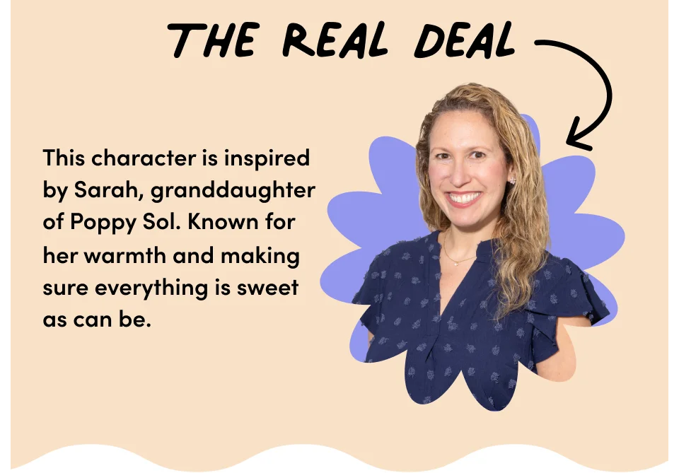 The real deal – This character is inspired by Sarah, our granddaughter of Poppy Sol. Known for her warmth and making sure everything is sweet as can be.