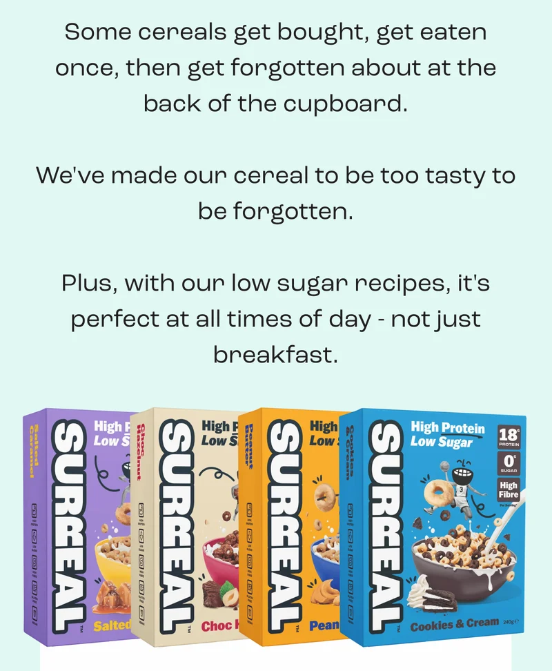 Some cereals get bought, get eaten once, then get forgotten about at the back of the cupboard.  We've made our cereal to be too tasty to be forgotten.  Plus, with our low sugar recipes, it's perfect at all times of day - not just breakfast.