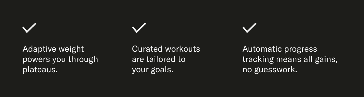 Adaptive weight powers you through plateaus. Curated workouts are tailored to your goals. Automatic progress tracking means all gains, no guesswork.