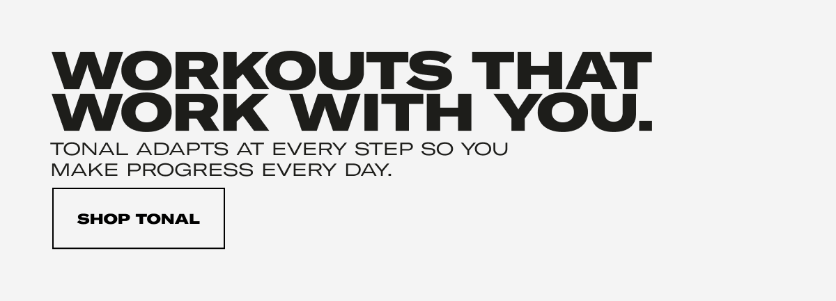 WORKOUTS THAT WORK WITH YOU. TONAL ADAPTS AT EVERY STEP SO YOU MAKE PROGRESS EVERY DAY. CTA: SHOP TONAL