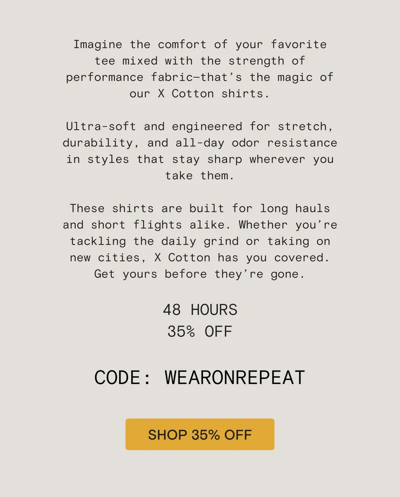 Imagine the comfort of your favorite tee mixed with the strength of performance fabric—that’s the magic of our X Cotton shirts.  Ultra-soft and engineered for stretch, durability, and all-day odor resistance in styles that stay sharp wherever you take them.  These shirts are built for long hauls and short flights alike. Whether you’re tackling the daily grind or taking on new cities, X Cotton has you covered. Get yours before they’re gone.  48 HOURS 35% OFF  CODE: WEARONREPEAT